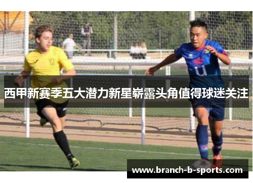 西甲新赛季五大潜力新星崭露头角值得球迷关注 西甲新赛季五大潜力新星崭露头角值得球迷关注