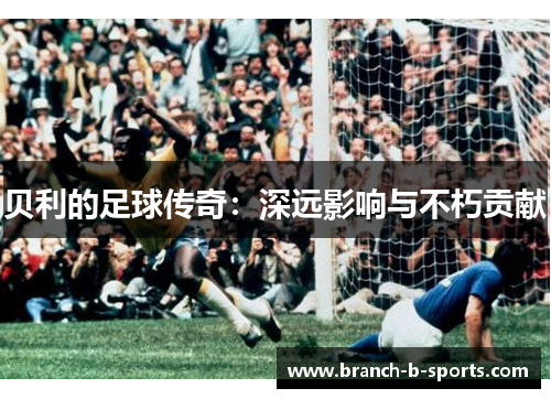 贝利的足球传奇:深远影响与不朽贡献 贝利的足球传奇:深远影响与不朽贡献