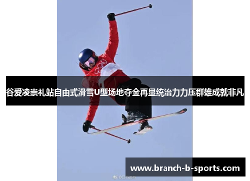 谷爱凌崇礼站自由式滑雪U型场地夺金再显统治力力压群雄成就非凡