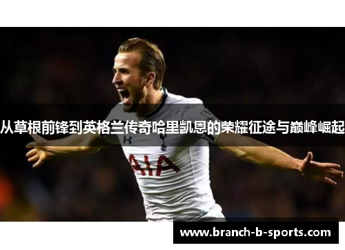 从草根前锋到英格兰传奇哈里凯恩的荣耀征途与巅峰崛起 从草根前锋到英格兰传奇哈里凯恩的荣耀征途与巅峰崛起