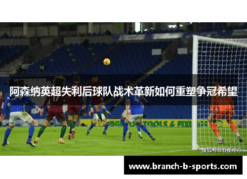 阿森纳英超失利后球队战术革新如何重塑争冠希望