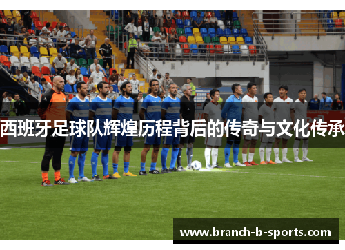 西班牙足球队辉煌历程背后的传奇与文化传承