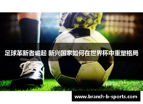 足球革新者崛起 新兴国家如何在世界杯中重塑格局