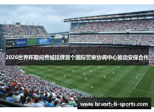 2026世界杯期间费城挂牌首个国际警察协调中心推动安保合作