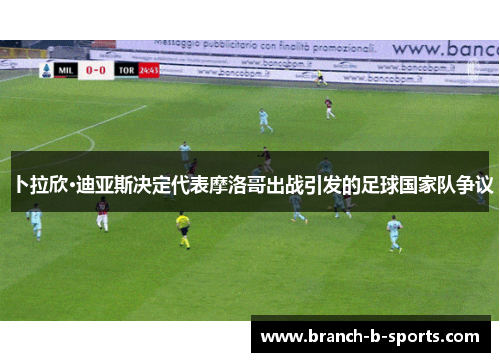 卜拉欣·迪亚斯决定代表摩洛哥出战引发的足球国家队争议 卜拉欣·迪亚斯决定代表摩洛哥出战引发的足球国家队争议