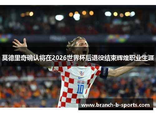 莫德里奇确认将在2026世界杯后退役结束辉煌职业生涯