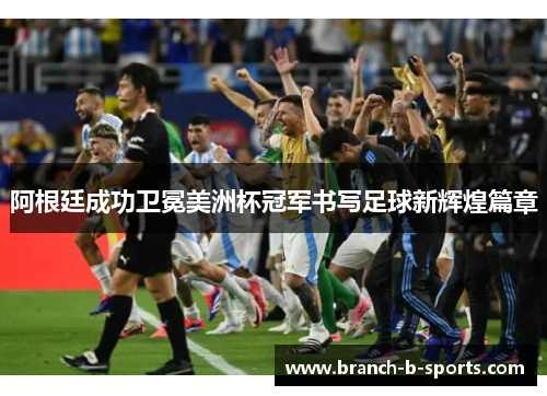 阿根廷成功卫冕美洲杯冠军书写足球新辉煌篇章
