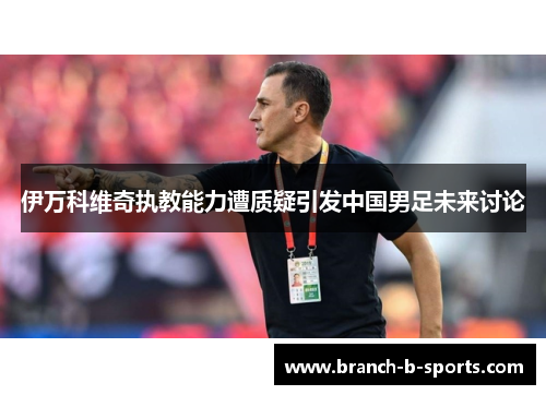 伊万科维奇执教能力遭质疑引发中国男足未来讨论