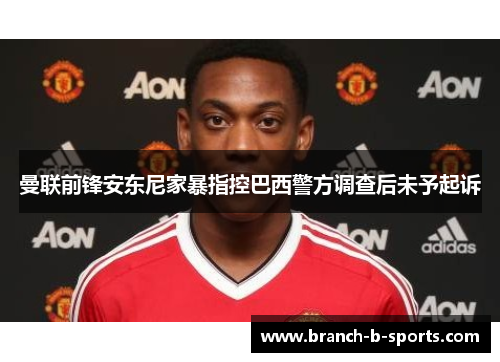 曼联前锋安东尼家暴指控巴西警方调查后未予起诉