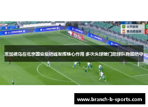 恩加德乌在北京国安后防线发挥核心作用 多次头球破门助球队稳固防守